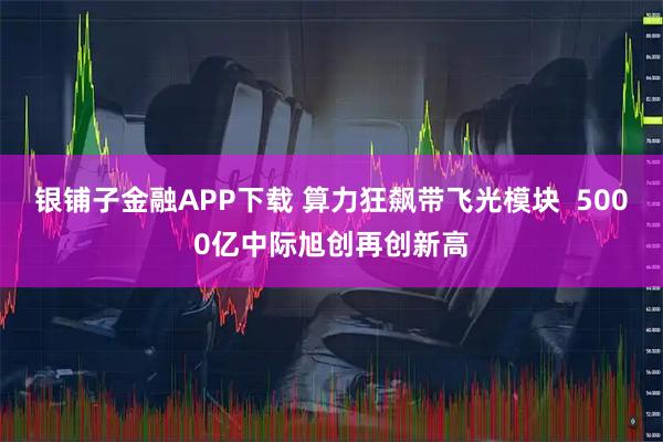 银铺子金融APP下载 算力狂飙带飞光模块  5000亿中际旭创再创新高