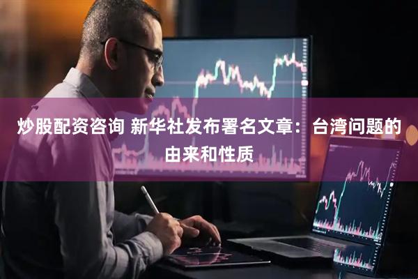 炒股配资咨询 新华社发布署名文章：台湾问题的由来和性质