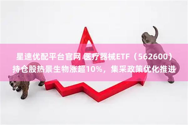 星速优配平台官网 医疗器械ETF（562600）持仓股热景生物涨超10%，集采政策优化推进