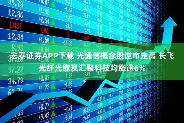 宏泰证券APP下载 光通信概念股逆市走高 长飞光纤光缆及汇聚科技均涨逾6%