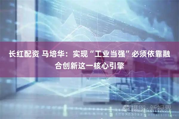 长红配资 马培华：实现“工业当强”必须依靠融合创新这一核心引擎