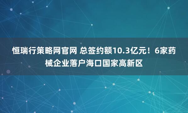 恒瑞行策略网官网 总签约额10.3亿元！6家药械企业落户海口国家高新区