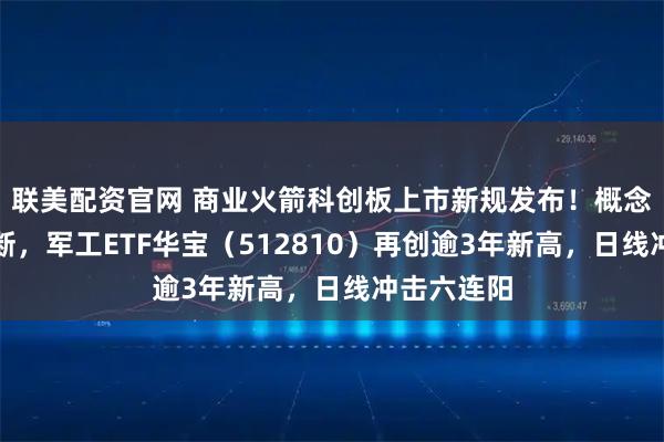 联美配资官网 商业火箭科创板上市新规发布！概念股新高不断，军工ETF华宝（512810）再创逾3年新高，日线冲击六连阳