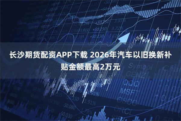 长沙期货配资APP下载 2026年汽车以旧换新补贴金额最高2万元