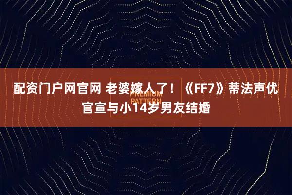 配资门户网官网 老婆嫁人了！《FF7》蒂法声优官宣与小14岁男友结婚