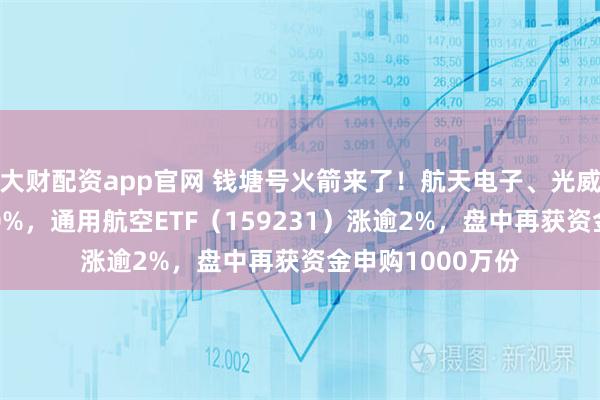 大财配资app官网 钱塘号火箭来了！航天电子、光威复材携手拉涨10%，通用航空ETF（159231）涨逾2%，盘中再获资金申购1000万份