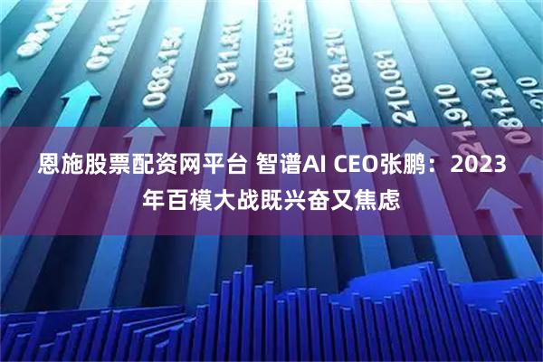 恩施股票配资网平台 智谱AI CEO张鹏：2023年百模大战既兴奋又焦虑