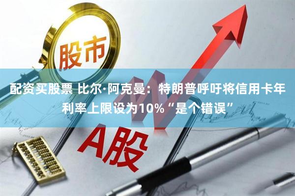 配资买股票 比尔·阿克曼：特朗普呼吁将信用卡年利率上限设为10%“是个错误”