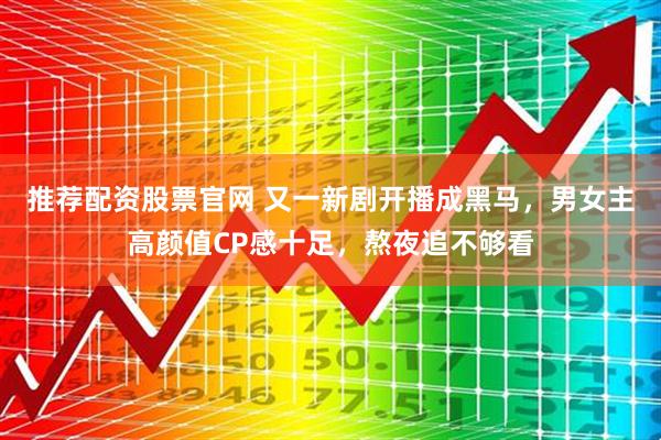 推荐配资股票官网 又一新剧开播成黑马，男女主高颜值CP感十足，熬夜追不够看