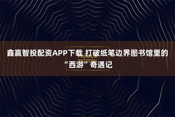 鑫赢智投配资APP下载 打破纸笔边界图书馆里的“西游”奇遇记