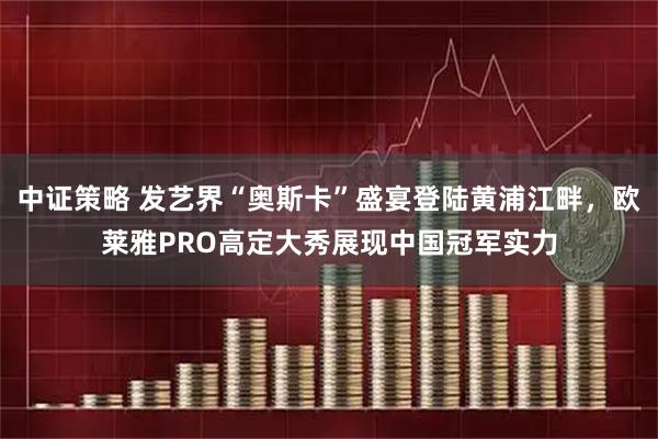 中证策略 发艺界“奥斯卡”盛宴登陆黄浦江畔，欧莱雅PRO高定大秀展现中国冠军实力