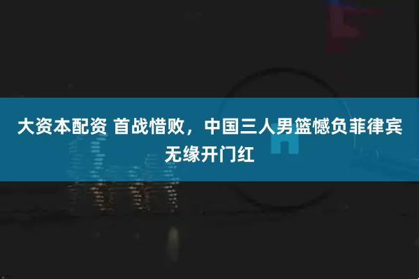 大资本配资 首战惜败，中国三人男篮憾负菲律宾无缘开门红